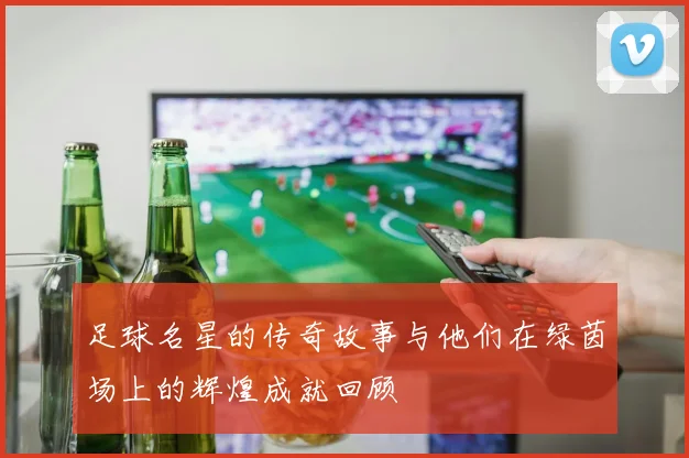 足球名星的传奇故事与他们在绿茵场上的辉煌成就回顾