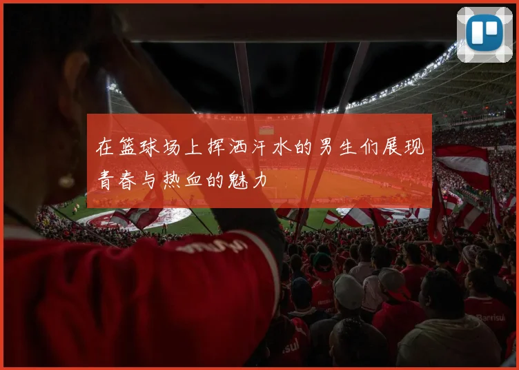 在篮球场上挥洒汗水的男生们展现青春与热血的魅力